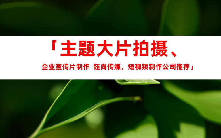 苏州「主题大片拍摄、企业宣传片制作  钰尚传媒，短视频制作公司推荐」